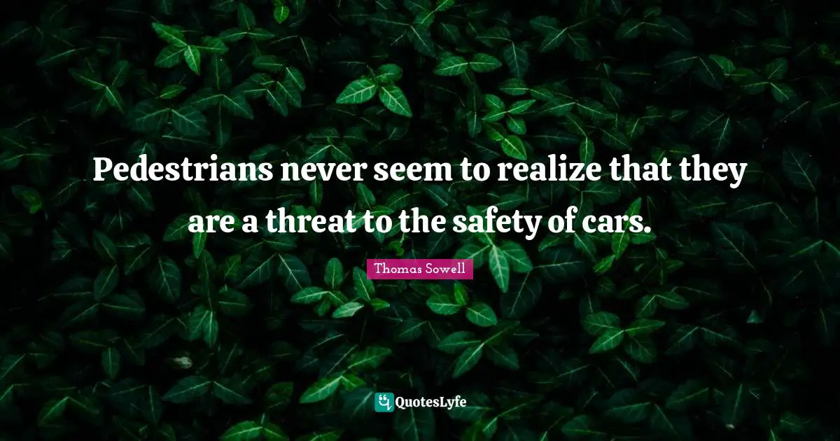 Pedestrians never seem to realize that they are a threat to the safety of cars.