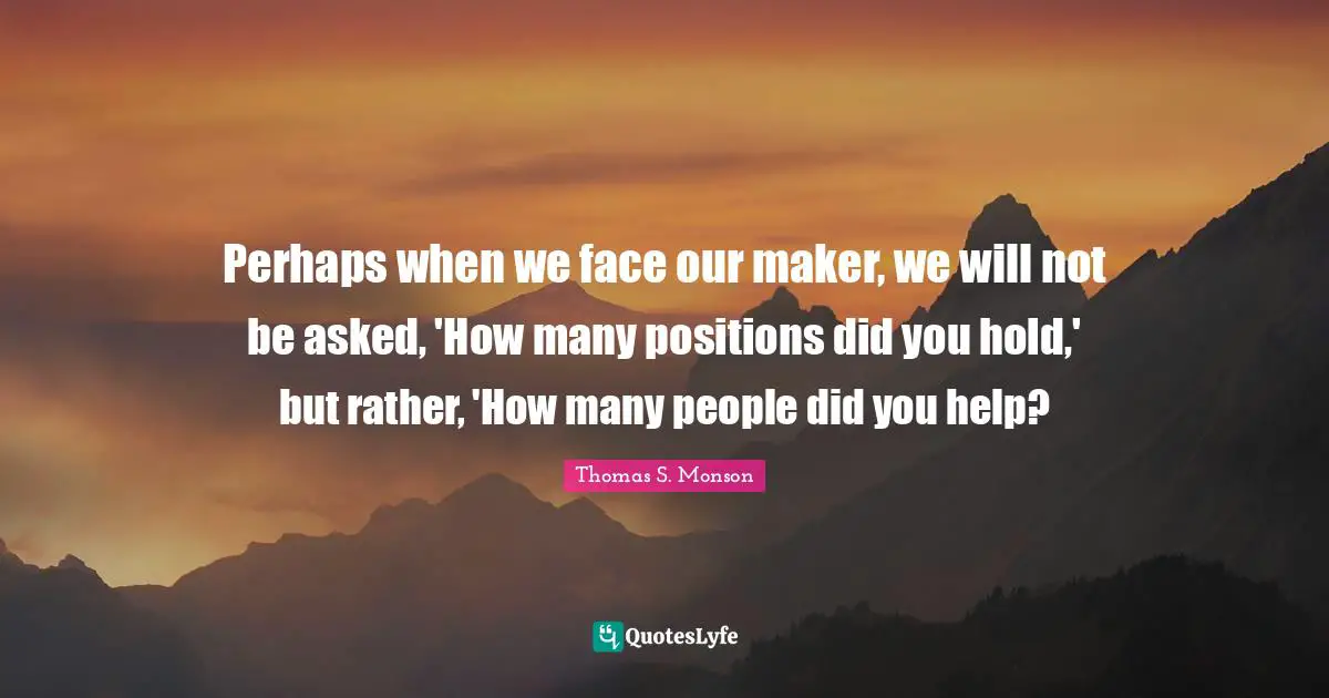 Perhaps when we face our maker, we will not be asked, 'How many positions did you hold,' but rather, 'How many people did you help?