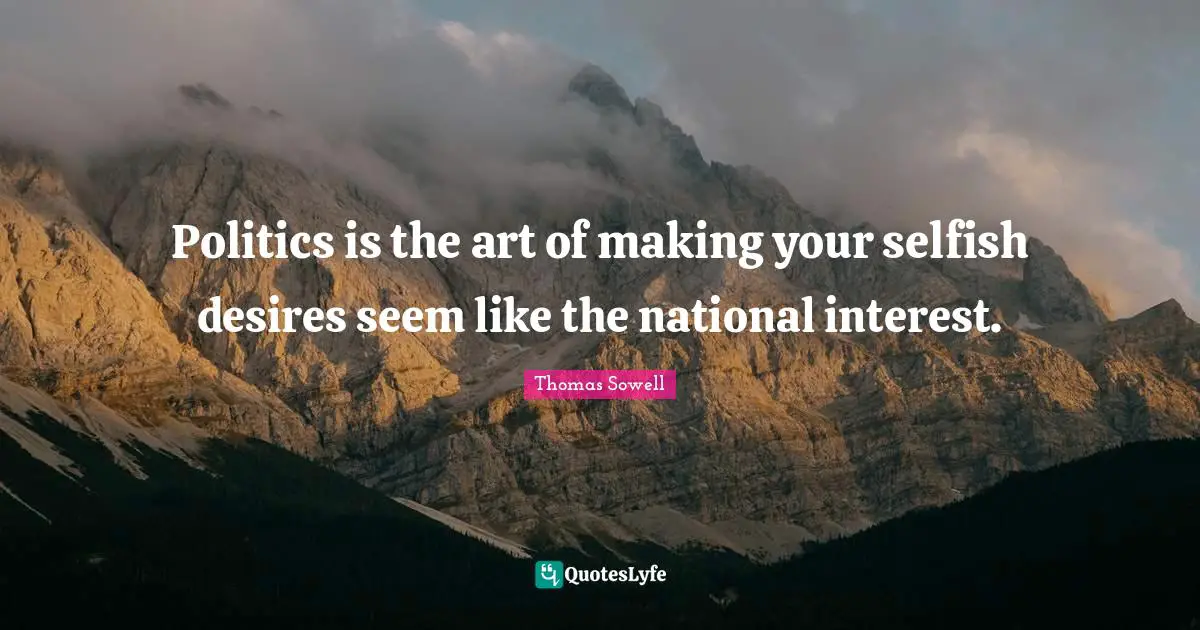 Politics is the art of making your selfish desires seem like the national interest.