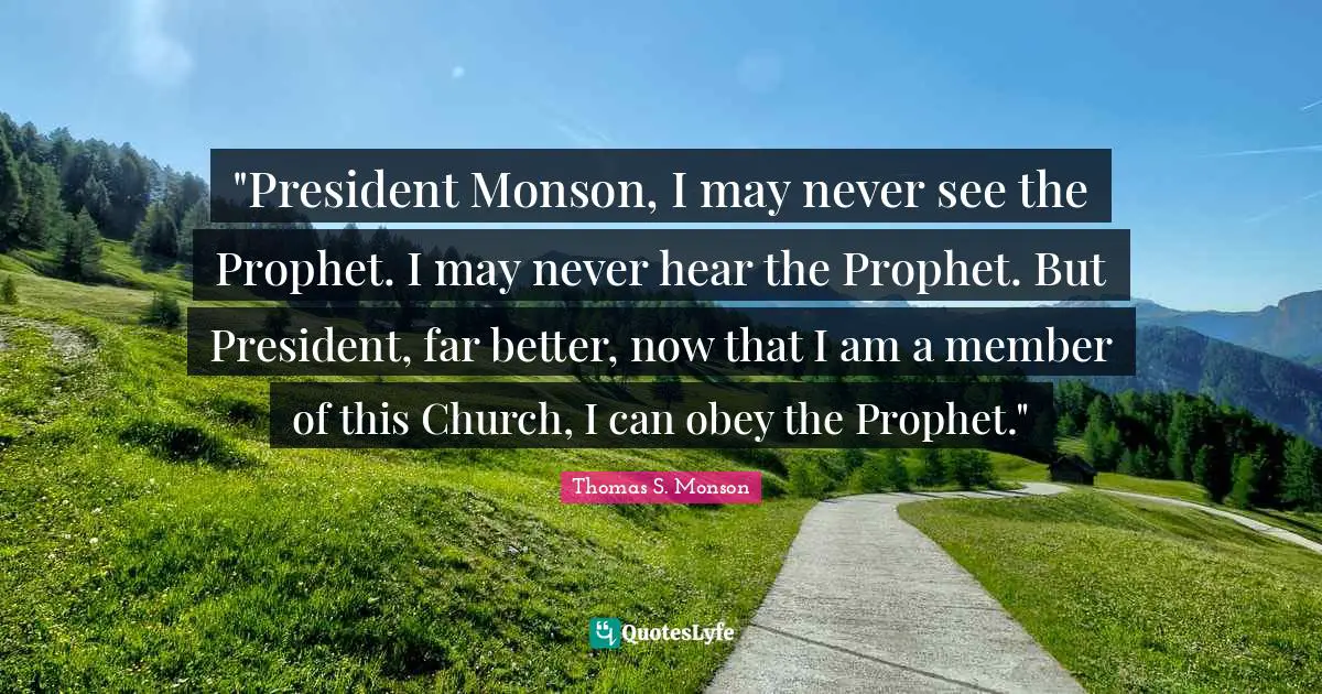 "President Monson, I may never see the Prophet. I may never hear the Prophet. But President, far better, now that I am a member of this Church, I can obey the Prophet."
