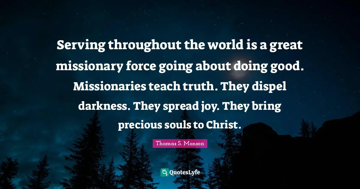 Serving throughout the world is a great missionary force going about doing good. Missionaries teach truth. They dispel darkness. They spread joy. They bring precious souls to Christ.