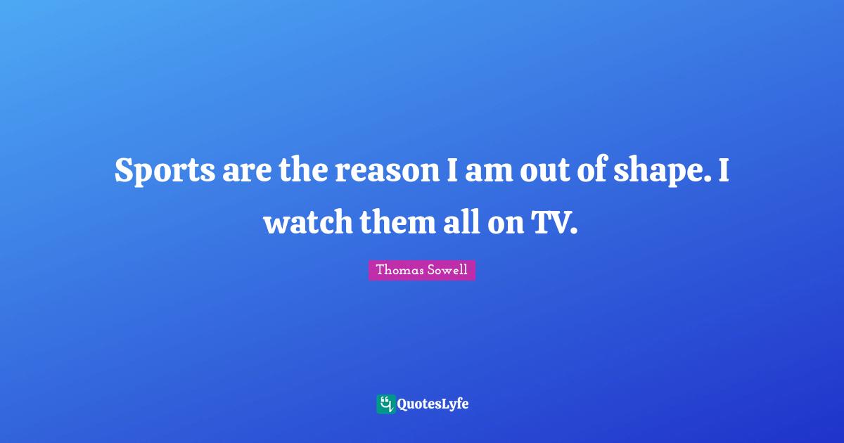 Sports are the reason I am out of shape. I watch them all on TV.