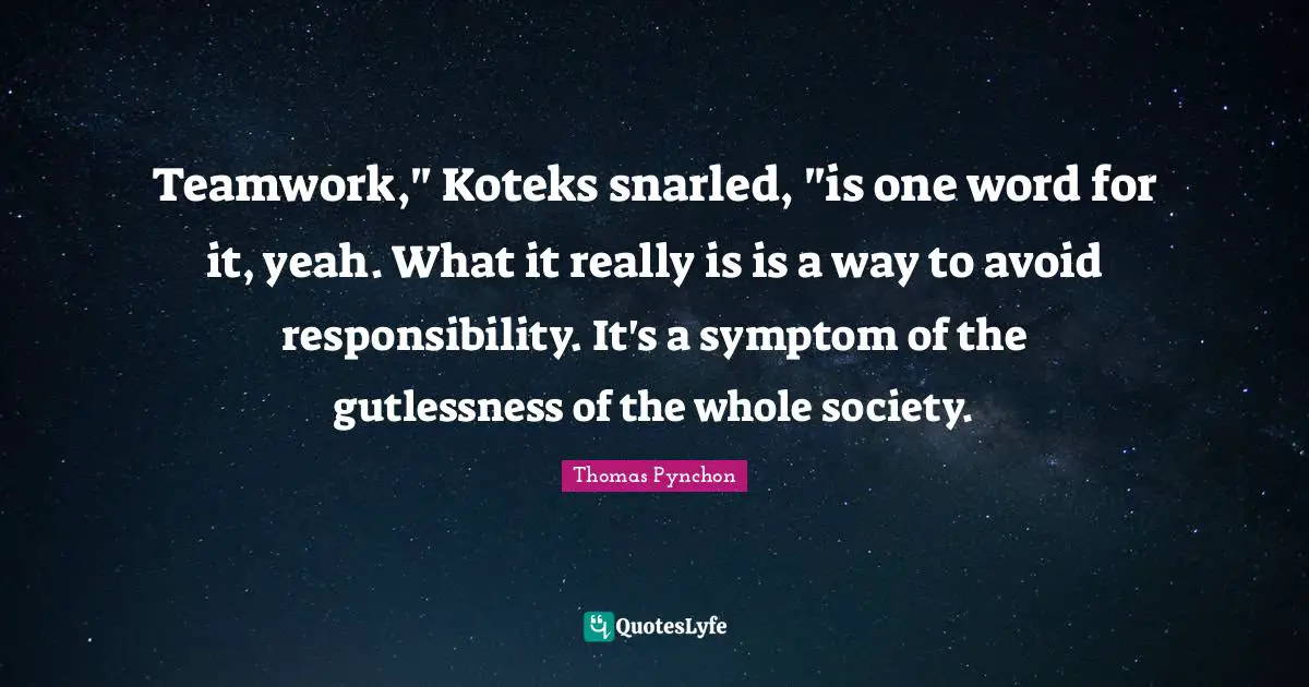 Thomas Pynchon Quotes: "Teamwork," Koteks snarled, "is one word for it, yeah. What it really is is a way to avoid responsibility. It's a symptom of the gutlessness of the whole society."