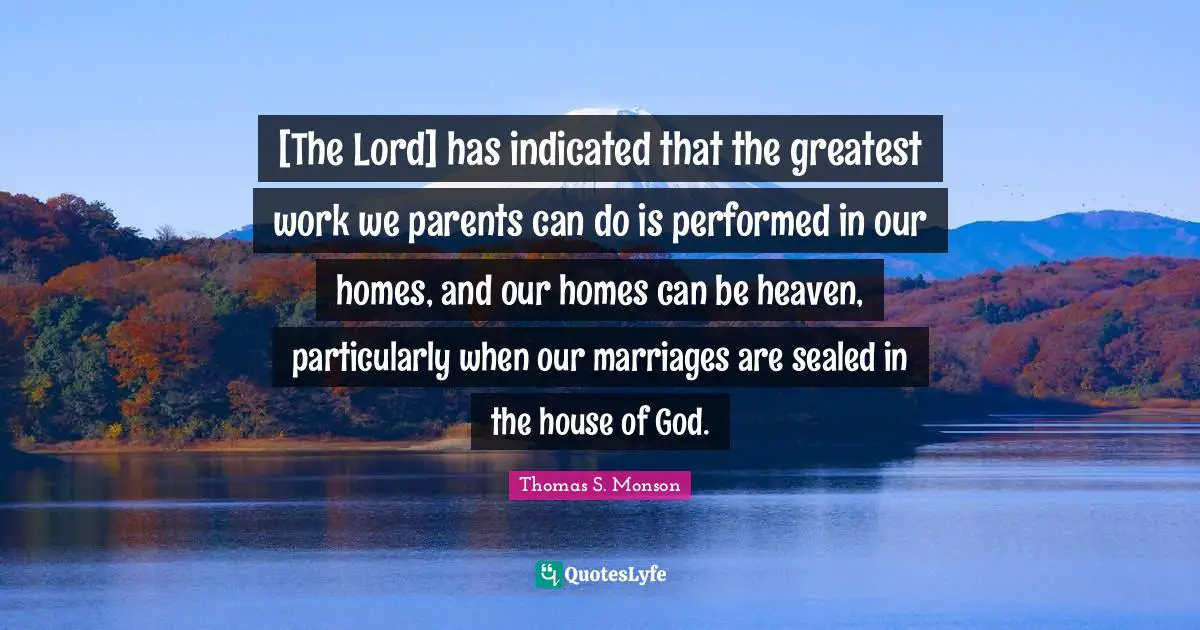 [The Lord] has indicated that the greatest work we parents can do is performed in our homes, and our homes can be heaven, particularly when our marriages are sealed in the house of God.