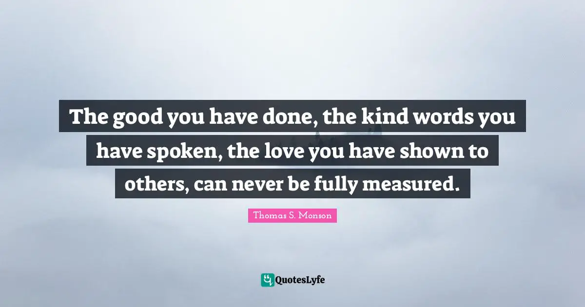 The good you have done, the kind words you have spoken, the love you have shown to others, can never be fully measured.