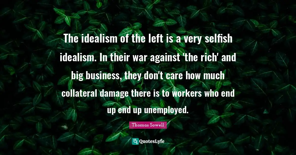 The idealism of the left is a very selfish idealism. In their war against 'the rich' and big business, they don't care how much collateral damage there is to workers who end up end up unemployed.