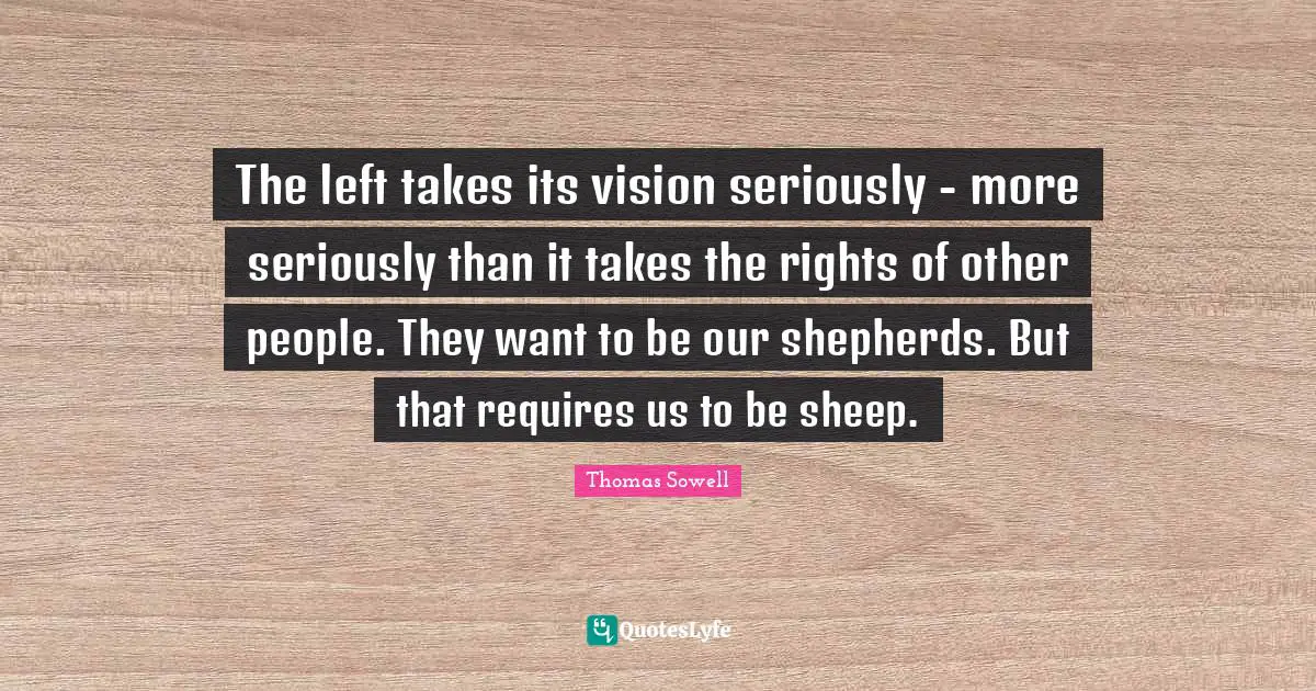 Thomas Sowell Quotes: "The left takes its vision seriously - more seriously than it takes the rights of other people. They want to be our shepherds. But that requires us to be sheep."