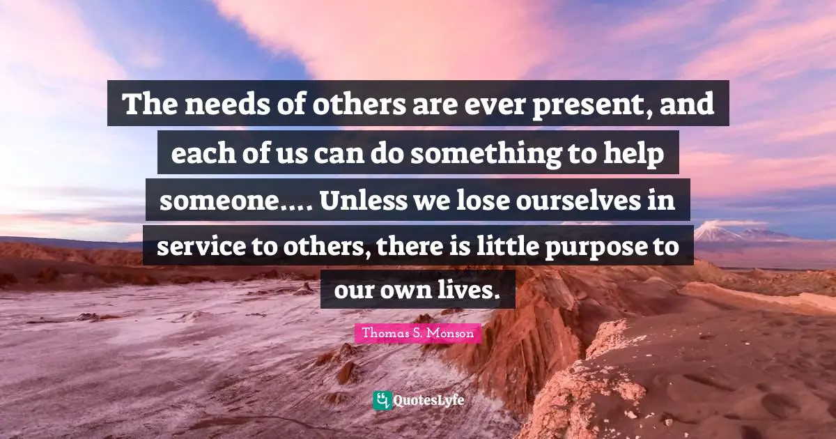 The needs of others are ever present, and each of us can do something to help someone.... Unless we lose ourselves in service to others, there is little purpose to our own lives.