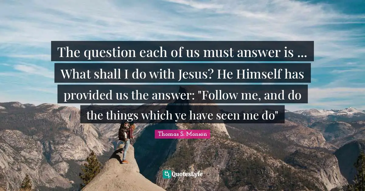 The question each of us must answer is ... What shall I do with Jesus? He Himself has provided us the answer: "Follow me, and do the things which ye have seen me do"