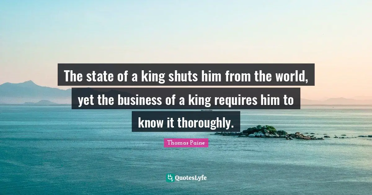 The state of a king shuts him from the world, yet the business of a king requires him to know it thoroughly.