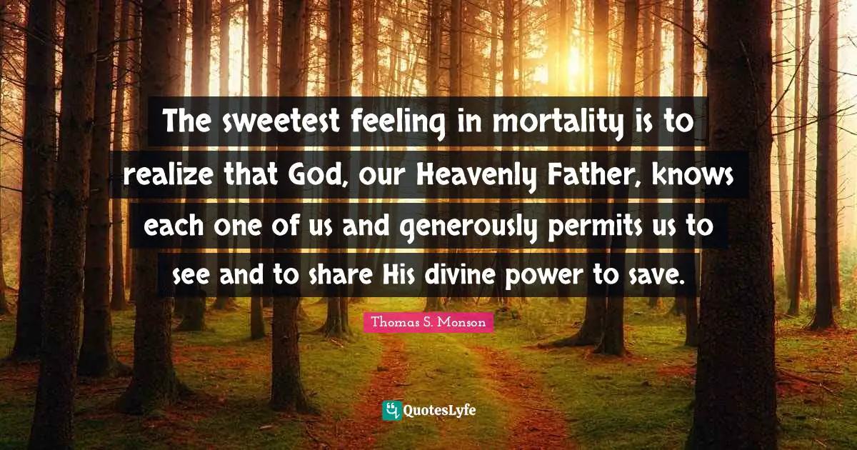 The sweetest feeling in mortality is to realize that God, our Heavenly Father, knows each one of us and generously permits us to see and to share His divine power to save.