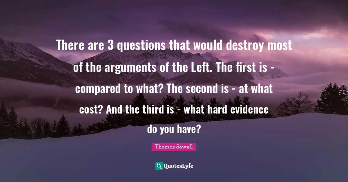 There are 3 questions that would destroy most of the arguments of the Left. The first is - compared to what? The second is - at what cost? And the third is - what hard evidence do you have?