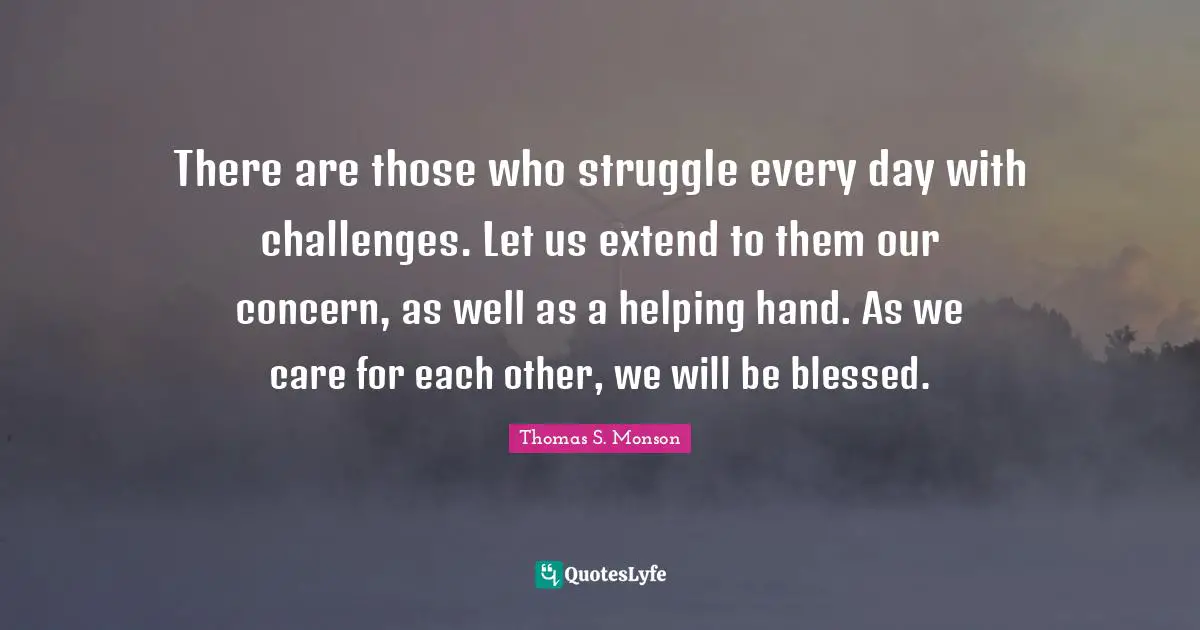 There are those who struggle every day with challenges. Let us extend to them our concern, as well as a helping hand. As we care for each other, we will be blessed.