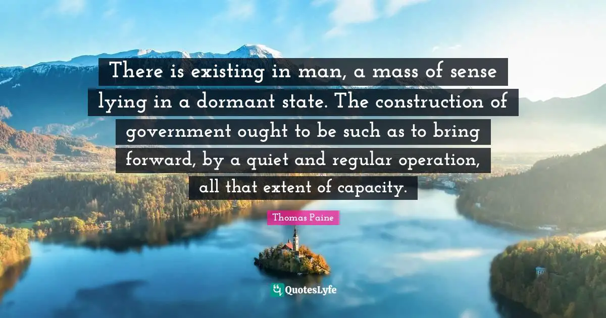 There is existing in man, a mass of sense lying in a dormant state. The construction of government ought to be such as to bring forward, by a quiet and regular operation, all that extent of capacity.