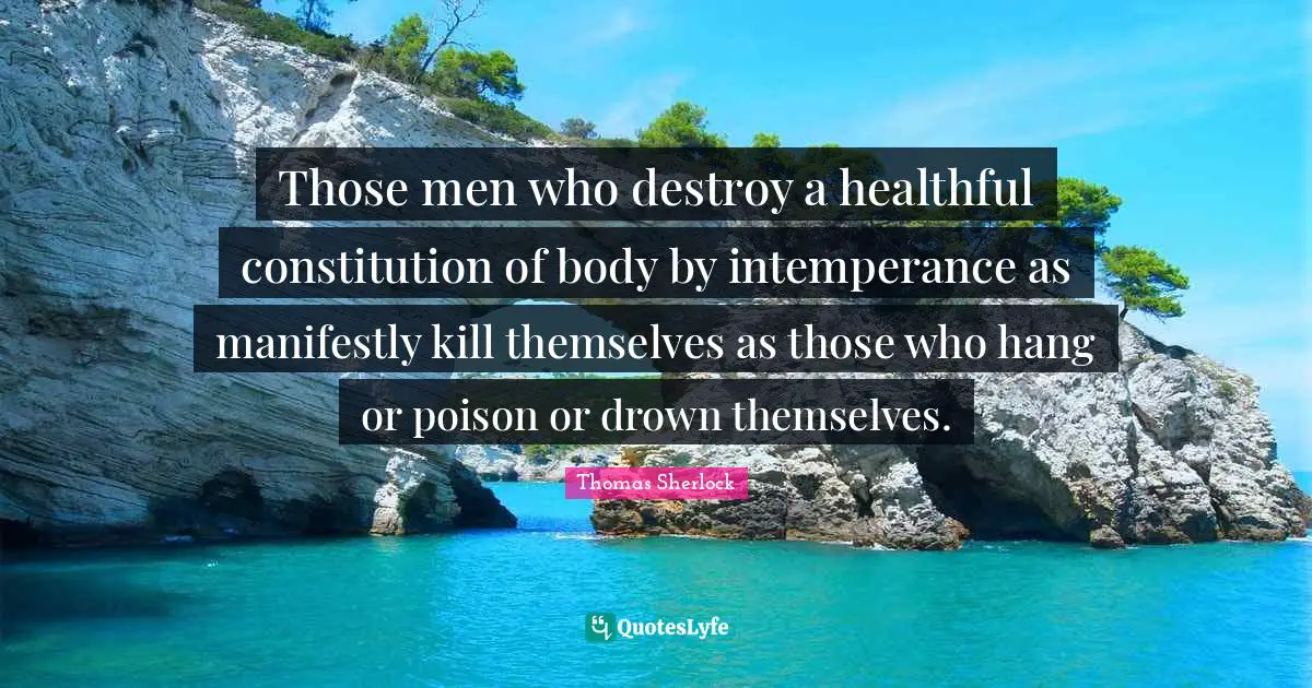 Those men who destroy a healthful constitution of body by intemperance as manifestly kill themselves as those who hang or poison or drown themselves.