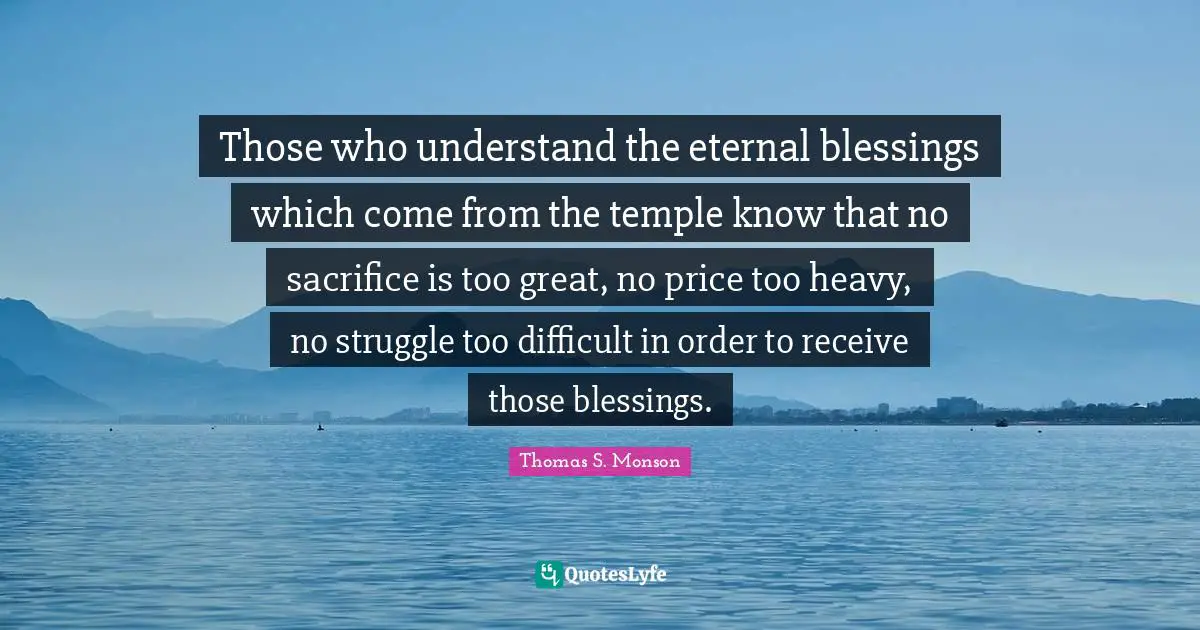 Those who understand the eternal blessings which come from the temple know that no sacrifice is too great, no price too heavy, no struggle too difficult in order to receive those blessings.