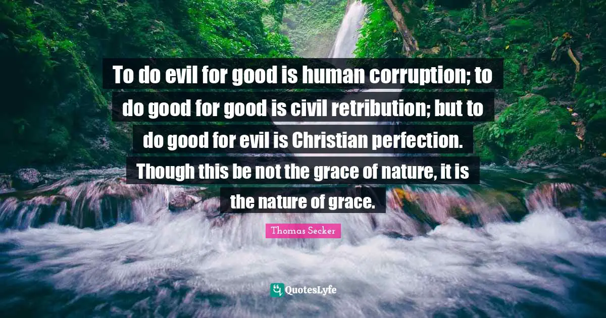 To do evil for good is human corruption; to do good for good is civil retribution; but to do good for evil is Christian perfection. Though this be not the grace of nature, it is the nature of grace.