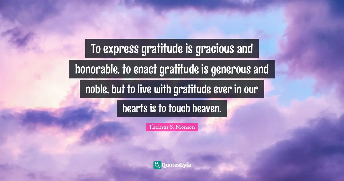 To express gratitude is gracious and honorable, to enact gratitude is generous and noble, but to live with gratitude ever in our hearts is to touch heaven.