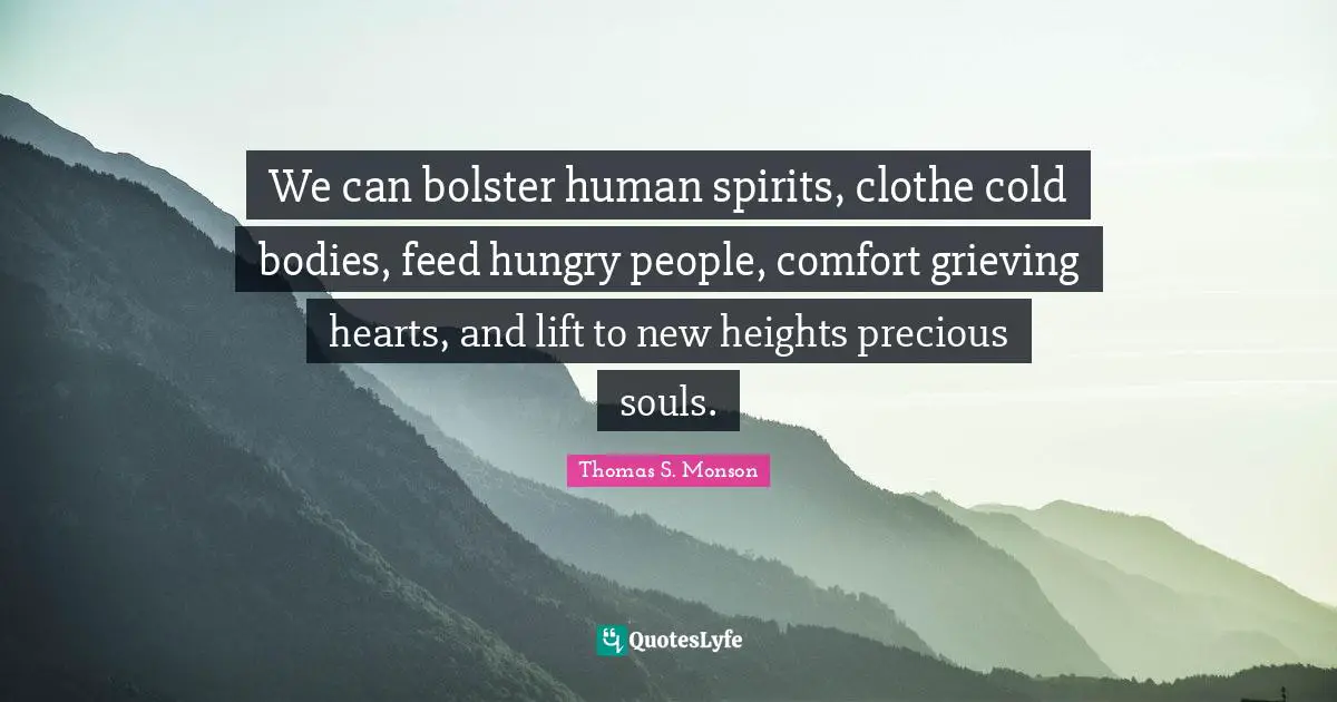 We can bolster human spirits, clothe cold bodies, feed hungry people, comfort grieving hearts, and lift to new heights precious souls.