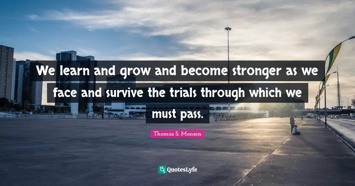 We learn and grow and become stronger as we face and survive the trials through which we must pass.