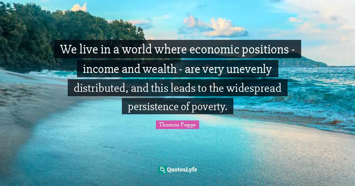 We live in a world where economic positions - income and wealth - are very unevenly distributed, and this leads to the widespread persistence of poverty.