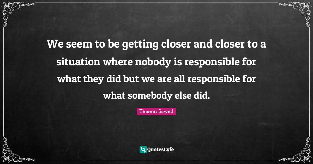 We seem to be getting closer and closer to a situation where nobody is responsible for what they did but we are all responsible for what somebody else did.