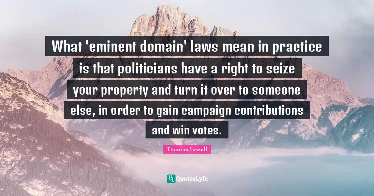 Eminent Domain Quotes: "What 'eminent domain' laws mean in practice is that politicians have a right to seize your property and turn it over to someone else, in order to gain campaign contributions and win votes."