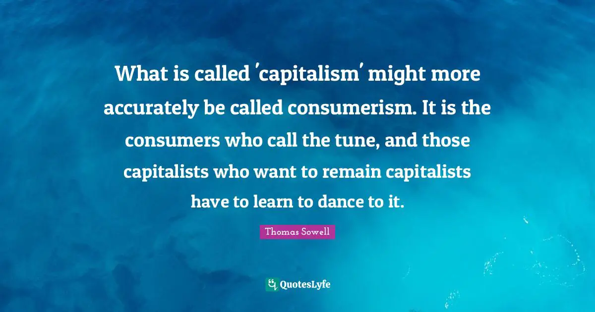 What is called 'capitalism' might more accurately be called consumerism. It is the consumers who call the tune, and those capitalists who want to remain capitalists have to learn to dance to it.