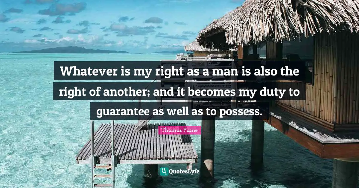 Whatever is my right as a man is also the right of another; and it becomes my duty to guarantee as well as to possess.