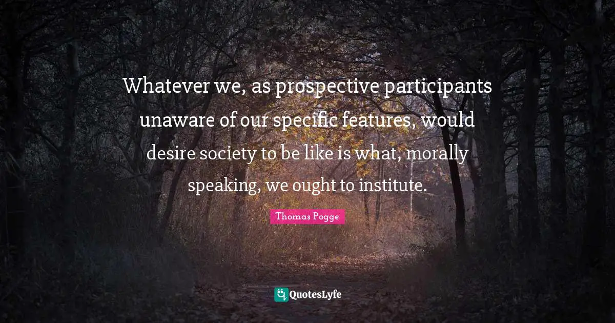 Whatever we, as prospective participants unaware of our specific features, would desire society to be like is what, morally speaking, we ought to institute.