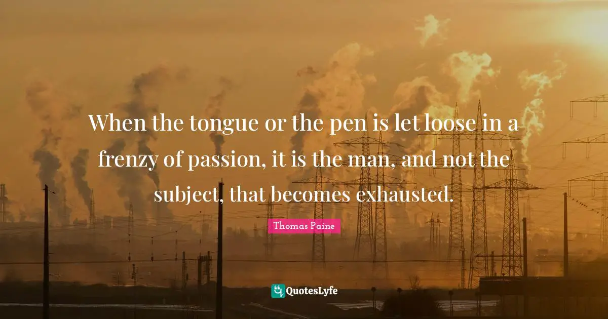 When the tongue or the pen is let loose in a frenzy of passion, it is the man, and not the subject, that becomes exhausted.