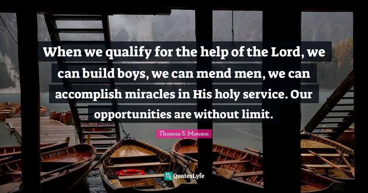 When we qualify for the help of the Lord, we can build boys, we can mend men, we can accomplish miracles in His holy service. Our opportunities are without limit.