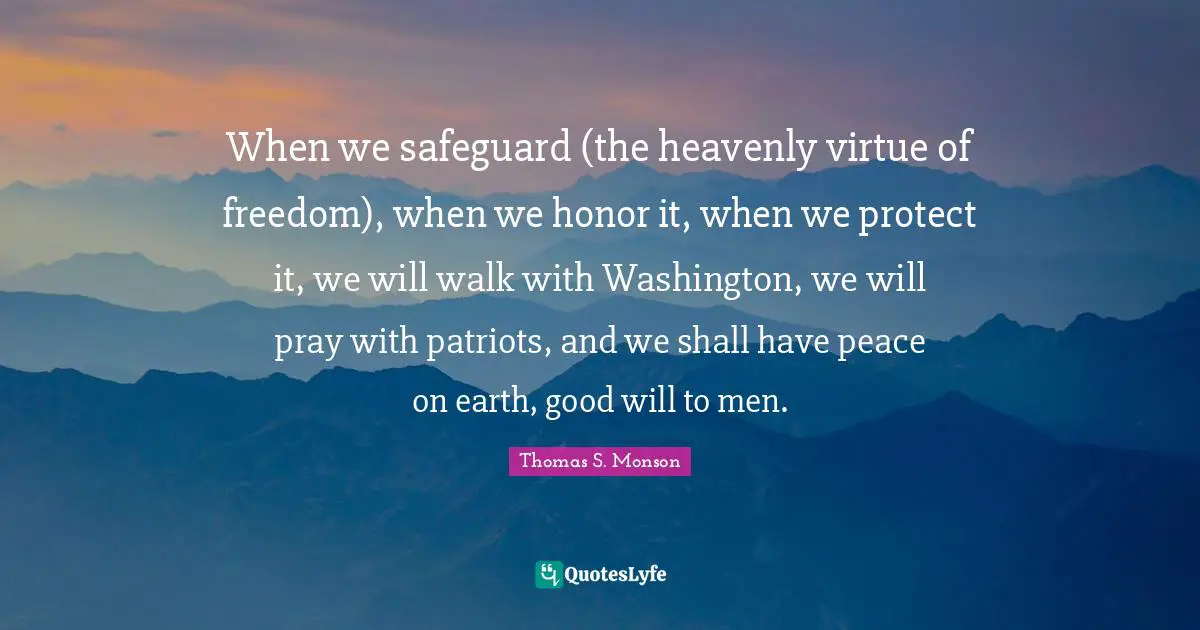 When we safeguard (the heavenly virtue of freedom), when we honor it, when we protect it, we will walk with Washington, we will pray with patriots, and we shall have peace on earth, good will to men.