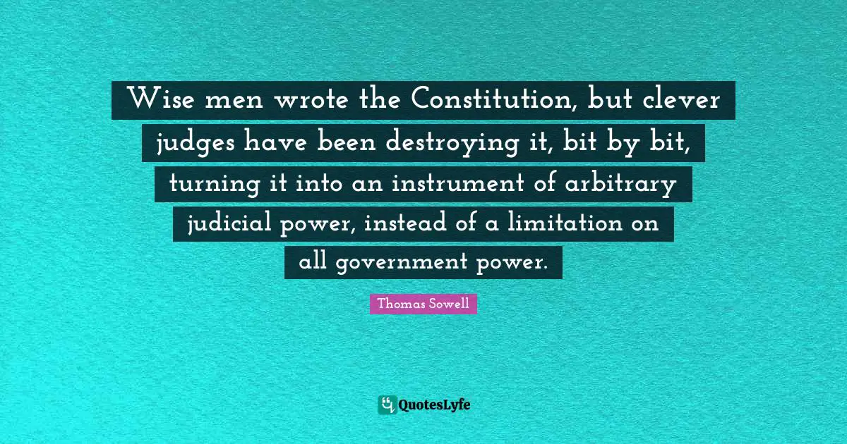 Arbitrary Quotes: "Wise men wrote the Constitution, but clever judges have been destroying it, bit by bit, turning it into an instrument of arbitrary judicial power, instead of a limitation on all government power."