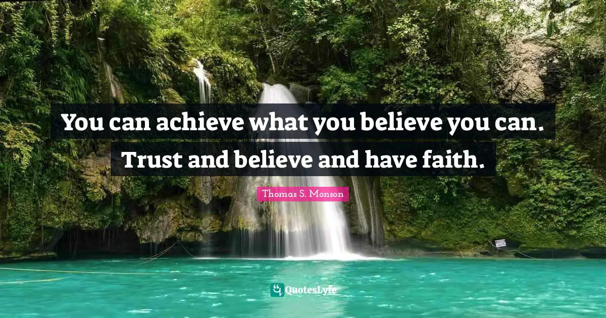 You can achieve what you believe you can. Trust and believe and have faith.