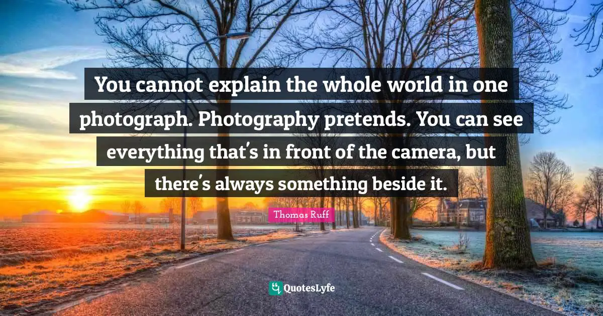 You cannot explain the whole world in one photograph. Photography pretends. You can see everything that's in front of the camera, but there's always something beside it.