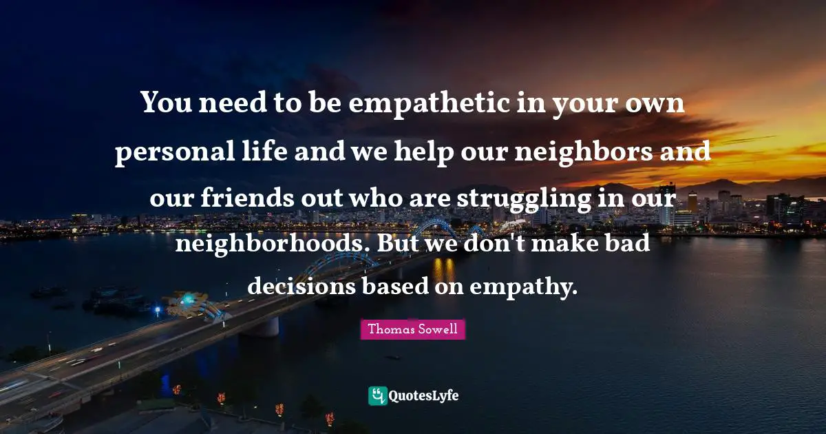 You need to be empathetic in your own personal life and we help our neighbors and our friends out who are struggling in our neighborhoods. But we don't make bad decisions based on empathy.