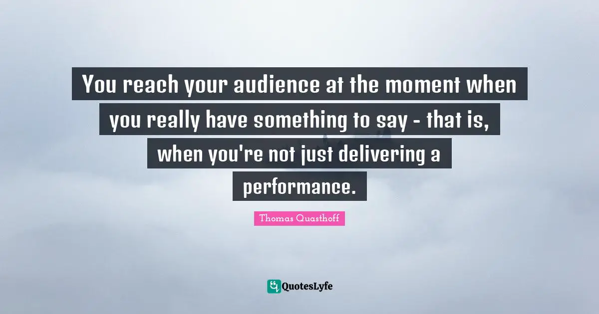 You reach your audience at the moment when you really have something to say - that is, when you're not just delivering a performance.