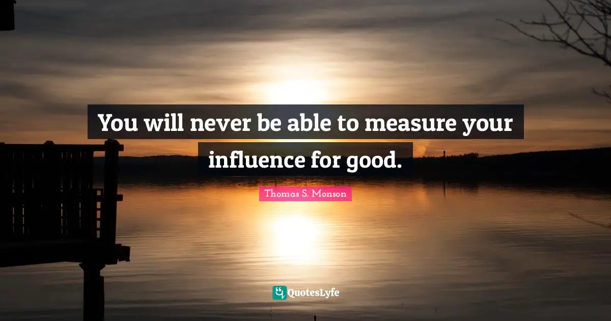You will never be able to measure your influence for good.