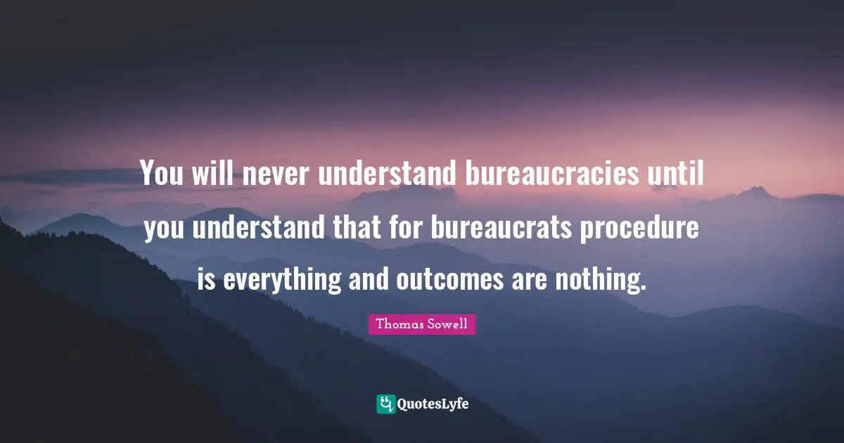 You will never understand bureaucracies until you understand that for bureaucrats procedure is everything and outcomes are nothing.