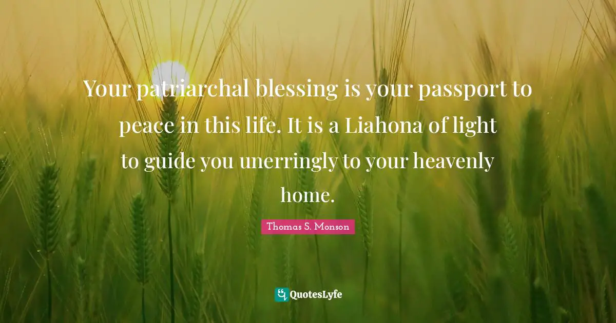 Your patriarchal blessing is your passport to peace in this life. It is a Liahona of light to guide you unerringly to your heavenly home.