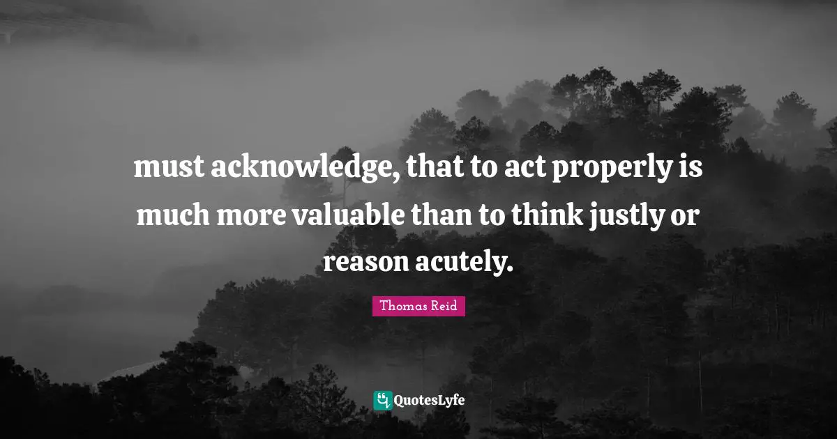 must acknowledge, that to act properly is much more valuable than to think justly or reason acutely.