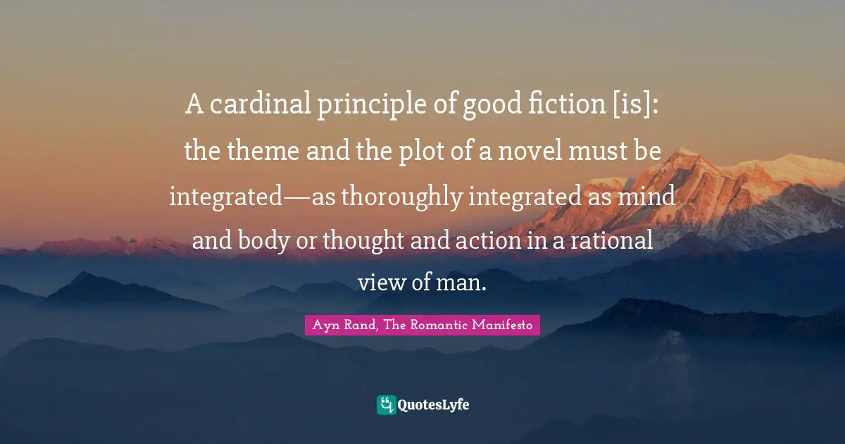 A cardinal principle of good fiction [is]: the theme and the plot of a novel must be integrated—as thoroughly integrated as mind and body or thought and action in a rational view of man.