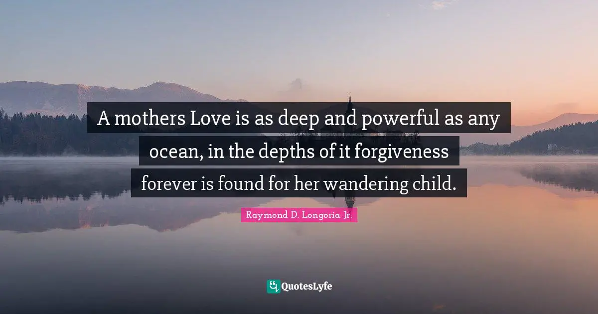 A mothers Love is as deep and powerful as any ocean, in the depths of it forgiveness forever is found for her wandering child.