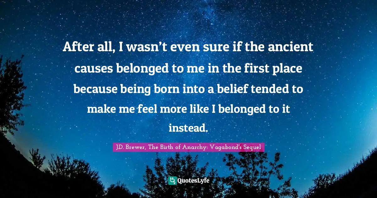 J.D. Brewer, The Birth of Anarchy: Vagabond's Sequel Quotes: After all, I wasn’t even sure if the ancient causes belonged to me in the first place because being born into a belief tended to make me feel more like I belonged to it instead.