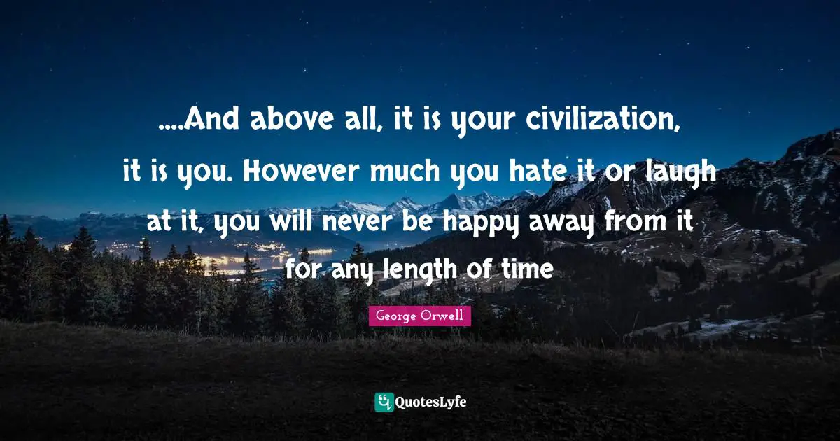 George Orwell Quotes: ....And above all, it is your civilization, it is you. However much you hate it or laugh at it, you will never be happy away from it for any length of time
