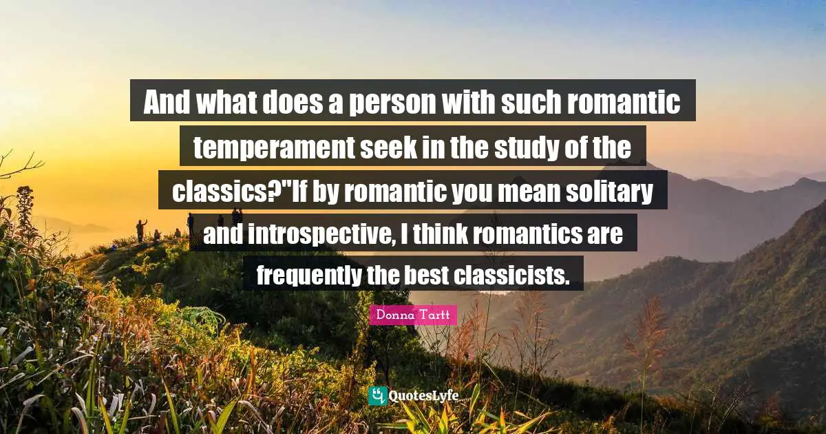 And what does a person with such romantic temperament seek in the study of the classics?"If by romantic you mean solitary and introspective, I think romantics are frequently the best classicists.