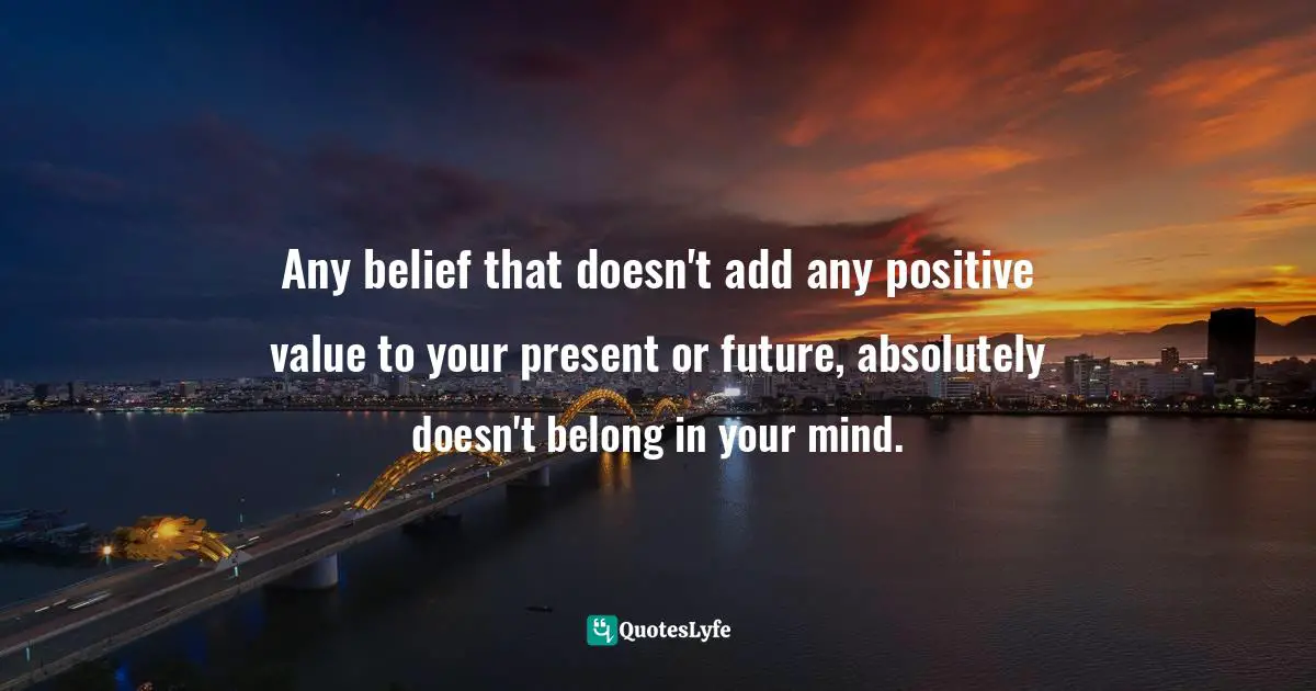 Any belief that doesn't add any positive value to your present or future, absolutely doesn't belong in your mind.
