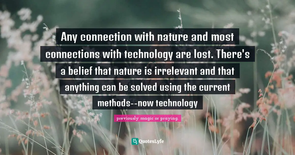Any connection with nature and most connections with technology are lost. There's a belief that nature is irrelevant and that anything can be solved using the current methods--now technology