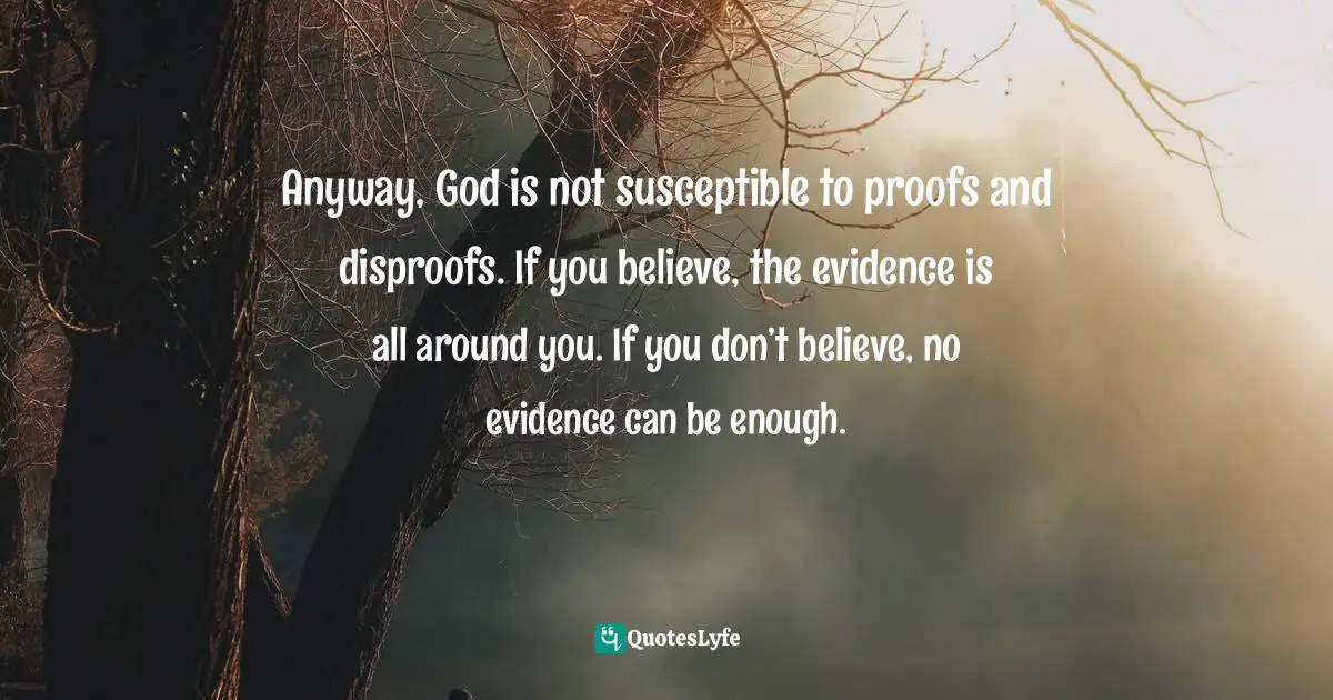 Anyway, God is not susceptible to proofs and disproofs. If you believe, the evidence is all around you. If you don’t believe, no evidence can be enough.